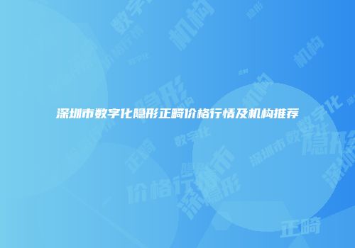 深圳市数字化隐形正畸价格行情及机构推荐