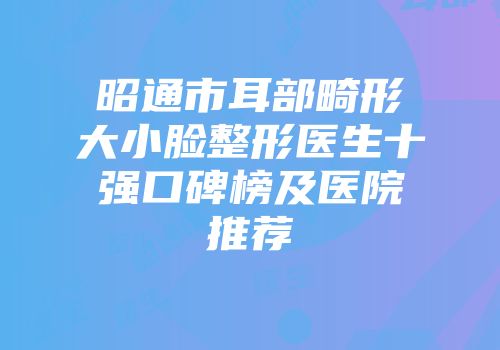 昭通市耳部畸形大小脸整形医生十强口碑榜及医院推荐