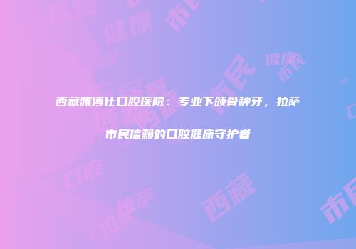 西藏雅博仕口腔医院：专业下颌骨种牙，拉萨市民信赖的口腔健康守护者