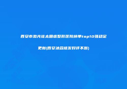 西安市激光祛太田痣整形医院榜单top10强稳定更新(西安沐森植发好评不断)
