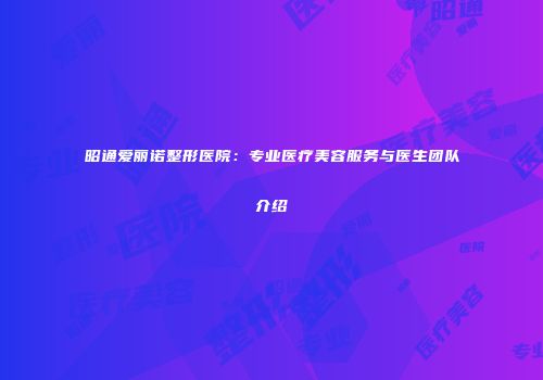 昭通爱丽诺整形医院：专业医疗美容服务与医生团队介绍