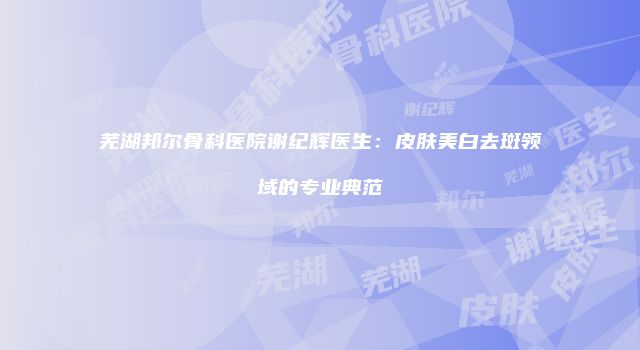 芜湖邦尔骨科医院谢纪辉医生：皮肤美白去斑领域的专业典范
