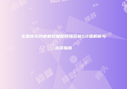 全国额头凹疤痕修复医院排名前50强解析与选择指南