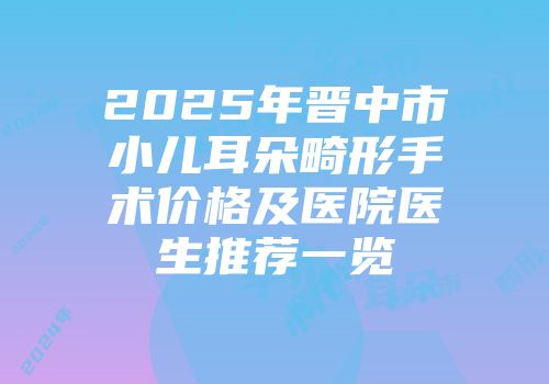 2025年晋中市小儿耳朵畸形手术价格及医院医生推荐一览