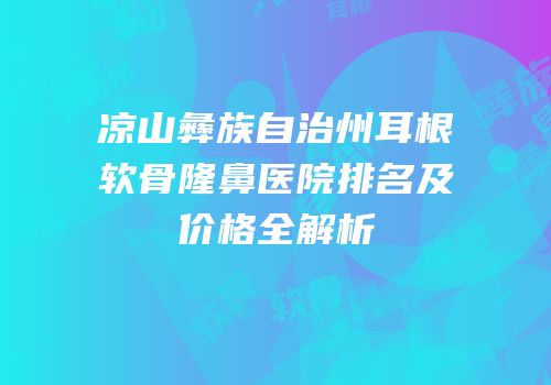 凉山彝族自治州耳根软骨隆鼻医院排名及价格全解析