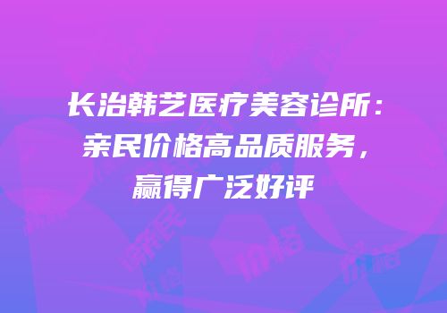 长治韩艺医疗美容诊所：亲民价格高品质服务，赢得广泛好评