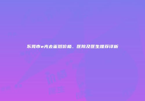 东莞市e光去雀斑价格、医院及医生推荐详析