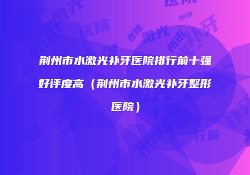 荆州市水激光补牙医院排行前十强好评度高（荆州市水激光补牙整形医院）