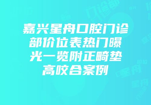 嘉兴星舟口腔门诊部价位表热门曝光一览附正畸垫高咬合案例