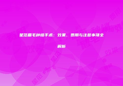 星范眉毛种植手术：效果、费用与注意事项全解析