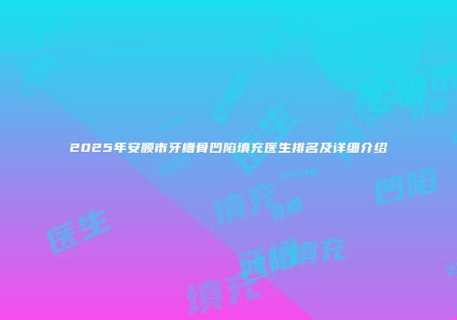 2025年安顺市牙槽骨凹陷填充医生排名及详细介绍