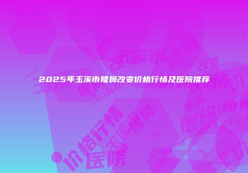 2025年玉溪市隆鼻改变价格行情及医院推荐