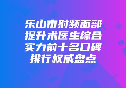 乐山市射频面部提升术医生综合实力前十名口碑排行权威盘点