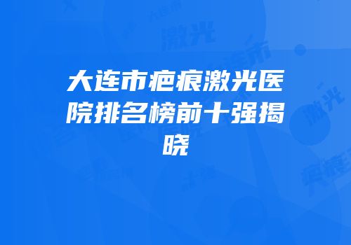 大连市疤痕激光医院排名榜前十强揭晓