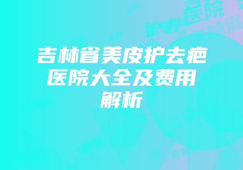 吉林省美皮护去疤医院大全及费用解析
