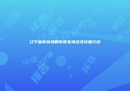 辽宁省杯状耳畸形医生排名及详细介绍