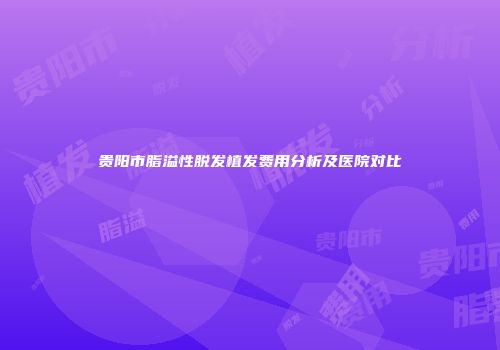 贵阳市脂溢性脱发植发费用分析及医院对比