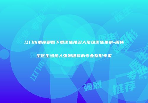 江门市重度眼睑下垂医生排名大佬级医生坐镇-周伟生医生当地人强烈推荐的专业整形专家