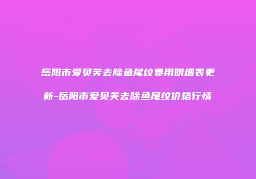 岳阳市爱贝芙去除鱼尾纹费用明细表更新-岳阳市爱贝芙去除鱼尾纹价格行情