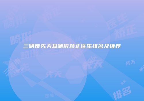 三明市先天耳畸形矫正医生排名及推荐