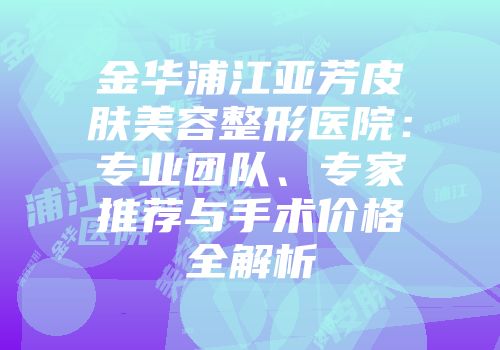金华浦江亚芳皮肤美容整形医院：专业团队、专家推荐与手术价格全解析