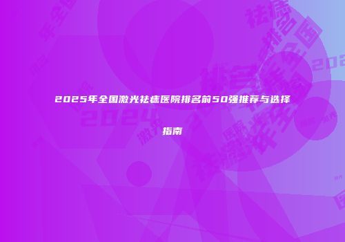 2025年全国激光祛痣医院排名前50强推荐与选择指南