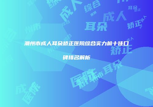 潮州市成人耳朵矫正医院综合实力前十佳口碑排名解析