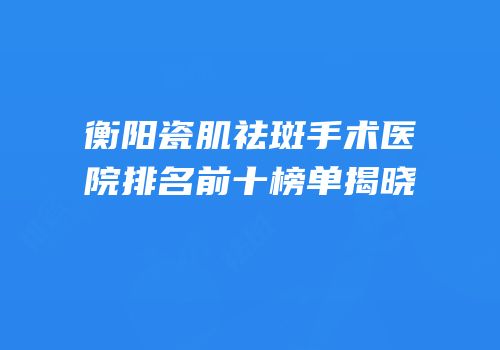 衡阳瓷肌祛斑手术医院排名前十榜单揭晓