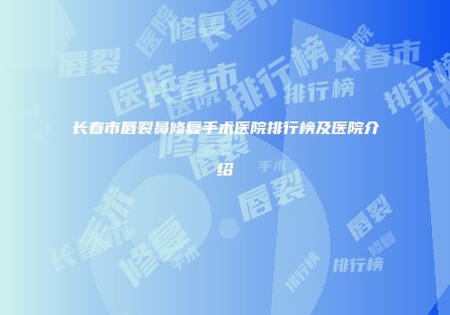 长春市唇裂鼻修复手术医院排行榜及医院介绍