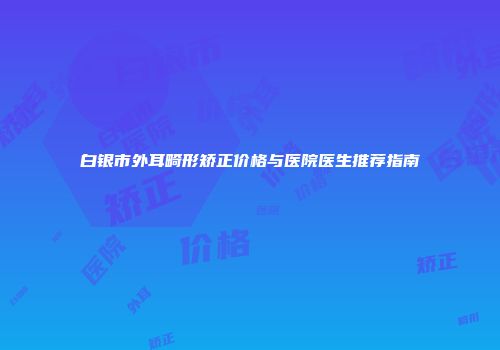白银市外耳畸形矫正价格与医院医生推荐指南