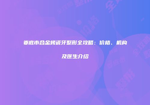娄底市合金烤瓷牙整形全攻略：价格、机构及医生介绍