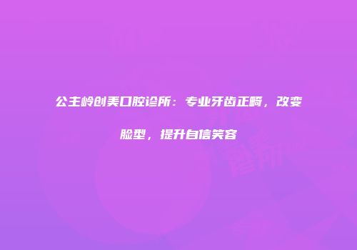 公主岭创美口腔诊所：专业牙齿正畸，改变脸型，提升自信笑容