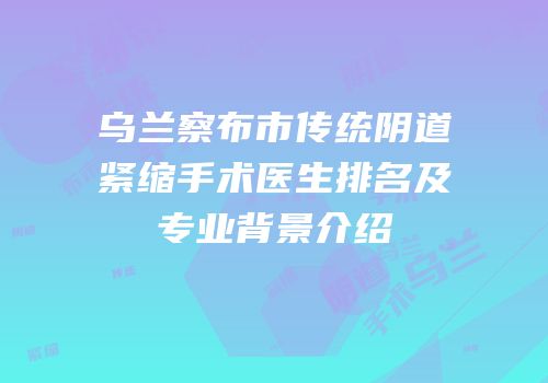 乌兰察布市传统阴道紧缩手术医生排名及专业背景介绍