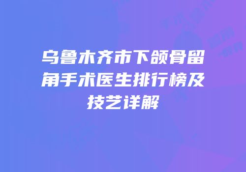 乌鲁木齐市下颌骨留角手术医生排行榜及技艺详解