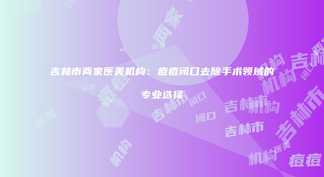 吉林市两家医美机构：痘痘闭口去除手术领域的专业选择