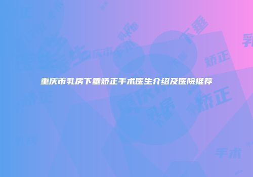 重庆市乳房下垂矫正手术医生介绍及医院推荐