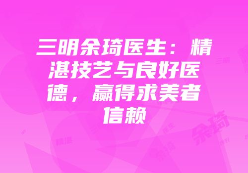 三明余琦医生：精湛技艺与良好医德，赢得求美者信赖