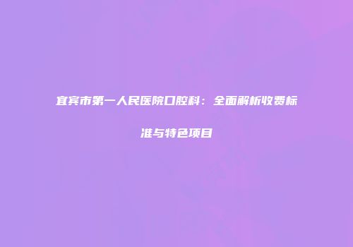 宜宾市第一人民医院口腔科：全面解析收费标准与特色项目