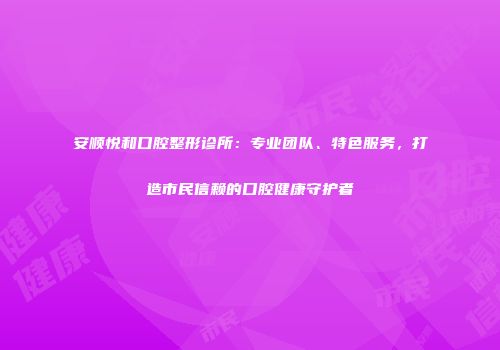 安顺悦和口腔整形诊所：专业团队、特色服务，打造市民信赖的口腔健康守护者
