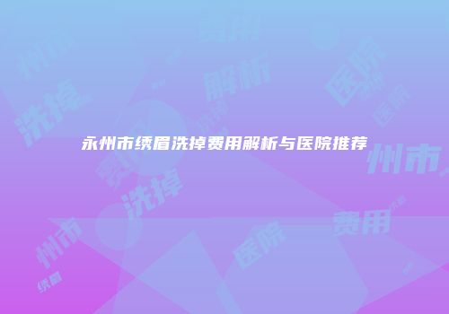 永州市绣眉洗掉费用解析与医院推荐
