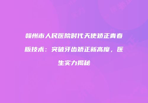 赣州市人民医院时代天使矫正青春版技术：突破牙齿矫正新高度，医生实力揭秘
