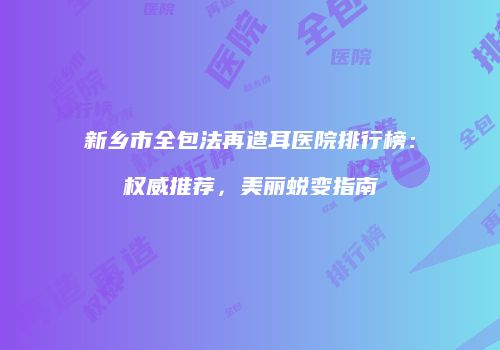 新乡市全包法再造耳医院排行榜：权威推荐，美丽蜕变指南