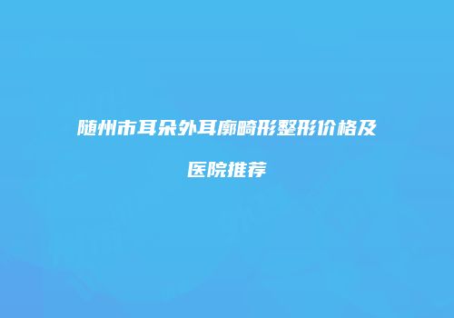随州市耳朵外耳廓畸形整形价格及医院推荐