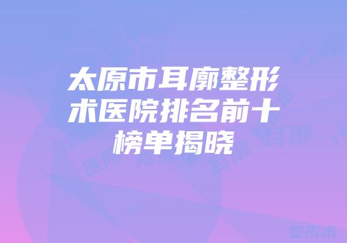太原市耳廓整形术医院排名前十榜单揭晓