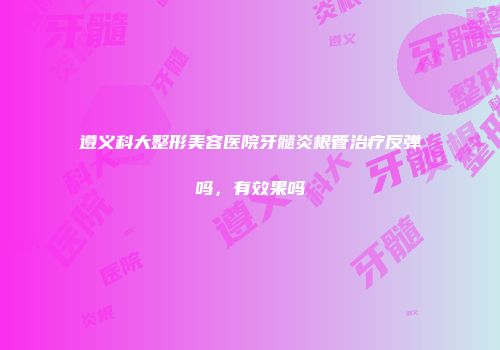 遵义科大整形美容医院牙髓炎根管治疗反弹吗，有效果吗