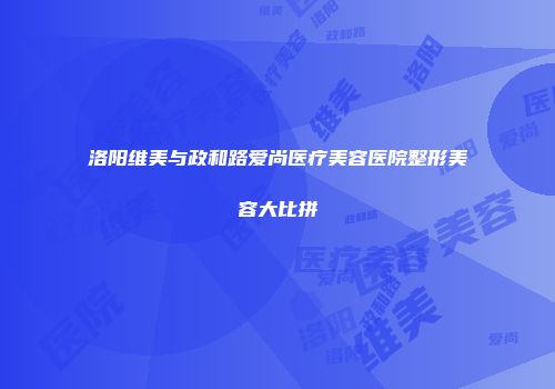 洛阳维美与政和路爱尚医疗美容医院整形美容大比拼