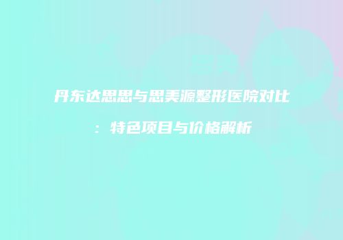 丹东达思思与思美源整形医院对比：特色项目与价格解析