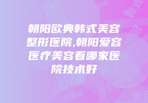 朝阳欧典韩式美容整形医院,朝阳爱容医疗美容看哪家医院技术好