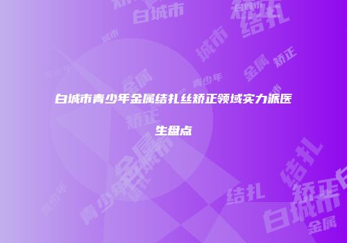 白城市青少年金属结扎丝矫正领域实力派医生盘点