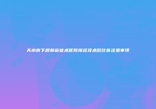 天水市下颌骨前徙术医院排名及术后饮食注意事项